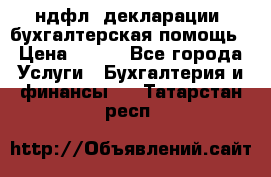 3ндфл, декларации, бухгалтерская помощь › Цена ­ 500 - Все города Услуги » Бухгалтерия и финансы   . Татарстан респ.